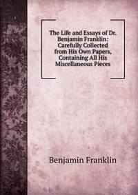 The Life and Essays of Dr. Benjamin Franklin: Carefully Collected from His Own Papers, Containing All His Miscellaneous Pieces