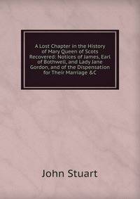 A Lost Chapter in the History of Mary Queen of Scots Recovered: Notices of James, Earl of Bothwell, and Lady Jane Gordon, and of the Dispensation for Their Marriage &amp;C