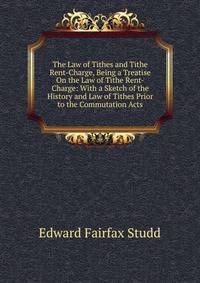 The Law of Tithes and Tithe Rent-Charge, Being a Treatise On the Law of Tithe Rent-Charge: With a Sketch of the History and Law of Tithes Prior to the Commutation Acts