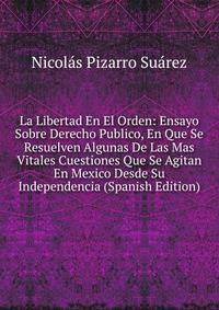 La Libertad En El Orden: Ensayo Sobre Derecho Publico, En Que Se Resuelven Algunas De Las Mas Vitales Cuestiones Que Se Agitan En Mexico Desde Su Independencia (Spanish Edition)