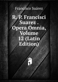 R. P. Francisci Suarez . Opera Omnia, Volume 12 (Latin Edition)