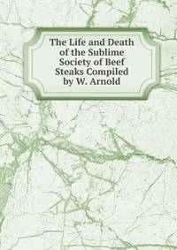 The Life and Death of the Sublime Society of Beef Steaks Compiled by W. Arnold