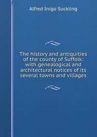 The history and antiquities of the county of Suffolk: with genealogical and architectural notices of its several towns and villages