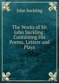 The Works of Sir John Suckling: Containing His Poems, Letters and Plays