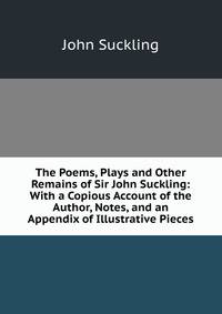 The Poems, Plays and Other Remains of Sir John Suckling: With a Copious Account of the Author, Notes, and an Appendix of Illustrative Pieces