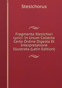 Fragmenta Stesichori Lyrici: In Unum Collecta Certo Ordine Digesta Et Interpretatione Illustrata (Latin Edition)