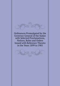 Ordinances Promulgated by the Governor General of the Sudan with Selected Proclamations, Notices, Rules and Orders Issued with Reference Thereto in the Years 1899 to 1905