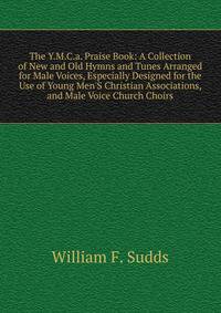The Y.M.C.a. Praise Book: A Collection of New and Old Hymns and Tunes Arranged for Male Voices, Especially Designed for the Use of Young Men'S Christian Associations, and Male Voice Church Choirs