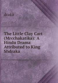 The Little Clay Cart (Mrcchakatika): A Hindu Drama Attributed to King Shdraka
