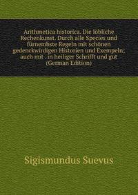 Arithmetica historica. Die lobliche Rechenkunst. Durch alle Species und furnembste Regeln mit schonen gedenckwirdigen Historien und Exempeln; auch mit . in heiliger Schrifft und gut (German Edition)