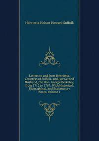 Letters to and from Henrietta, Countess of Suffolk, and Her Second Husband, the Hon. George Berkeley; from 1712 to 1767: With Historical, Biographical, and Explanatory Notes, Volume 1