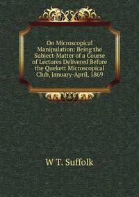 On Microscopical Manipulation: Being the Subject-Matter of a Course of Lectures Delivered Before the Quekett Microscopical Club, January-April, 1869