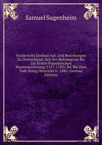 Frankreichs Einfluss Auf, Und Beziehungen Zu Deutschland, Seit Der Reformation Bis Zur Ersten Franzosischen Staatsumwalzung.(1517-1789): Bd. Bis Zum Tode Konig Heinrichs Iv. 1845 (German Edition)