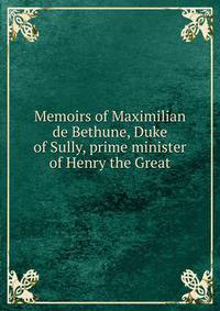 Memoirs of Maximilian de Bethune, Duke of Sully, prime minister of Henry the Great