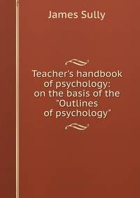 Teacher's handbook of psychology: on the basis of the "Outlines of psychology"