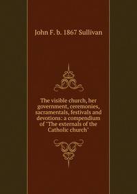 The visible church, her government, ceremonies, sacramentals, festivals and devotions: a compendium of "The externals of the Catholic church"