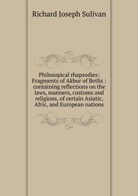 Philosopical rhapsodies: Fragments of Akbur of Betlis : containing reflections on the laws, manners, customs and religions, of certain Asiatic, Afric, and European nations