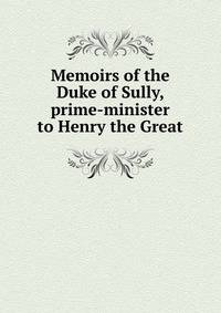 Memoirs of the Duke of Sully, prime-minister to Henry the Great