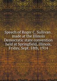 Speech of Roger C. Sullivan . made at the Illinois Democratic state convention held at Springfield, Illinois, Friday, Sept. 18th, 1914