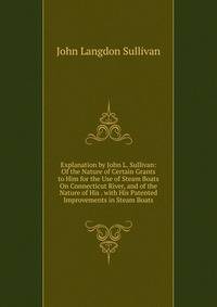 Explanation by John L. Sullivan: Of the Nature of Certain Grants to Him for the Use of Steam Boats On Connecticut River, and of the Nature of His . with His Patented Improvements in Steam Boats