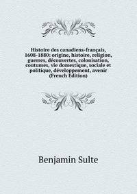 Histoire des canadiens-francais, 1608-1880: origine, histoire, religion, guerres, decouvertes, colonisation, coutumes, vie domestique, sociale et politique, developpement, avenir (French Edition)