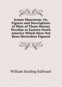 Icones Muscorum: Or, Figures and Descriptions of Most of Those Mosses Peculiar to Eastern North America Which Have Not Been Heretofore Figured
