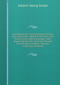 Charaktere Der Vornehmsten Dichter Aller Nationen: Nebst Kritischen Und Historischen Abhandlungen Uber Gegenstande Der Schonen Kunste Und Wissenschaften, Volume 1 (German Edition)