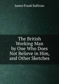 The British Working Man by One Who Does Not Believe in Him, and Other Sketches