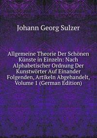 Allgemeine Theorie Der Schonen Kunste in Einzeln: Nach Alphabetischer Ordnung Der Kunstworter Auf Einander Folgenden, Artikeln Abgehandelt, Volume 1 (German Edition)