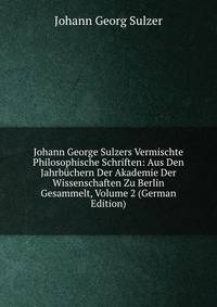 Johann George Sulzers Vermischte Philosophische Schriften: Aus Den Jahrbuchern Der Akademie Der Wissenschaften Zu Berlin Gesammelt, Volume 2 (German Edition)