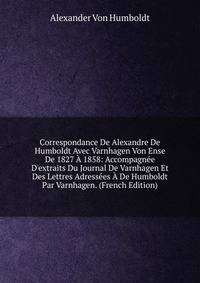 Correspondance De Alexandre De Humboldt Avec Varnhagen Von Ense De 1827 ? 1858: Accompagn?e D'extraits Du Journal De Varnhagen Et Des Lettres Adress?es ? De Humboldt Par Varnhagen. (French Edition)