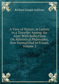 A View of Nature, in Letters to a Traveller Among the Alps: With Reflections On Atheistical Philosophy, Now Exemplified in France, Volume 2