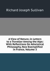 A View of Nature, in Letters to a Traveller Among the Alps: With Reflections On Atheistical Philosophy, Now Exemplified in France, Volume 3