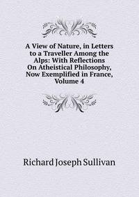 A View of Nature, in Letters to a Traveller Among the Alps: With Reflections On Atheistical Philosophy, Now Exemplified in France, Volume 4