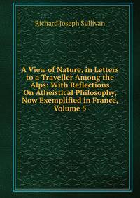 A View of Nature, in Letters to a Traveller Among the Alps: With Reflections On Atheistical Philosophy, Now Exemplified in France, Volume 5