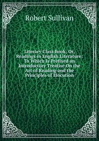 Literary Class Book; Or, Readings in English Literature: To Which Is Prefixed an Introductory Treatise On the Art of Reading and the Principles of Elocution