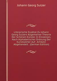 Literarische Zusatze Zu Johann Georg Sulzers Allgemeiner Theorie Der Schonen Kunste: In Einzelnen, Nach Alphabetischer Ordnung Der Kunstworter Auf . Artikeln Abgehandelt . (German Edition)