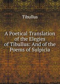 A Poetical Translation of the Elegies of Tibullus: And of the Poems of Sulpicia