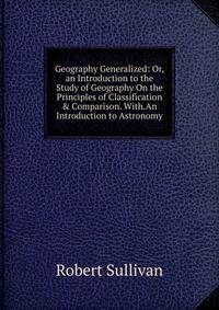 Geography Generalized: Or, an Introduction to the Study of Geography On the Principles of Classification &amp; Comparison. With.An Introduction to Astronomy