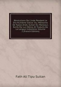 R?volutions De L'inde Pendant Le Dix-Huiti?me Si?cle: Ou, M?moires De Typoo-Zneb, Sultan Du Maissour, ?erits Par Lui-M?me, Et Traduits De La Langue Indostane, Volume 1 (French Edition)