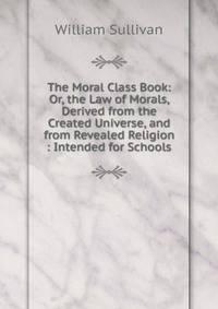 The Moral Class Book: Or, the Law of Morals, Derived from the Created Universe, and from Revealed Religion : Intended for Schools
