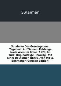 Sulaiman Des Gesetzgebers . Tagebuch Auf Seinem Feldzuge Nach Wien Im Jahre . 1529, Im T?rk. Originaltexte Herausg., Mit Einer Deutschen ?bers. . Von W.F.a. Behrnauer (German Edition)