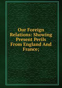 Our Foreign Relations: Showing Present Perils From England And France;