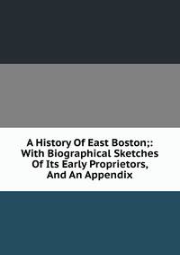 A History Of East Boston;: With Biographical Sketches Of Its Early Proprietors, And An Appendix.