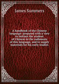 A handbook of the Chinese language: prepared with a view to initiate the student of Chinese in the rudiments of this language, and to supply materials for his early studies