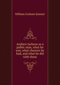 Andrew Jackson as a public man, what he was, what chances he had, and what he did with them
