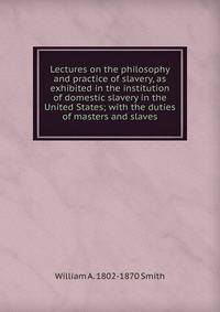 Lectures on the philosophy and practice of slavery, as exhibited in the institution of domestic slavery in the United States; with the duties of masters and slaves