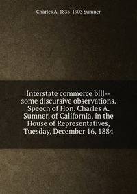 Interstate commerce bill--some discursive observations. Speech of Hon. Charles A. Sumner, of California, in the House of Representatives, Tuesday, December 16, 1884
