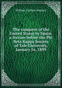 The conquest of the United States by Spain: a lecture before the Phi Beta Kappa Society of Yale University, January 16, 1899