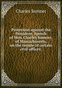 Protection against the President. Speech of Hon. Charles Sumner, of Massachusetts, on the tenure of certain civil offices;